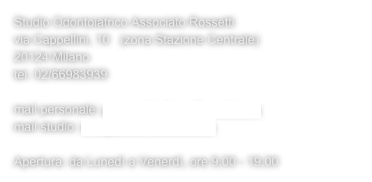 Studio Odontoiatrico Associato Rossetti
via Cappellini, 10   (zona Stazione Centrale)
20124 Milano
tel. 02/66983939

mail personale: p.rossettimilano@gmail.com
mail studio: info@studiorossetti.com

Apertura: da Lunedì a Venerdì, ore 9,00 - 19,00